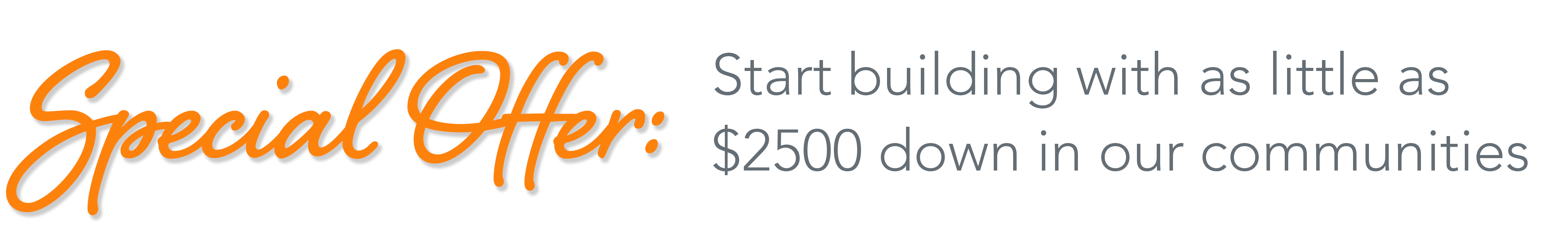 Special offer: Put $2500 non-refundable cash down with a signed building agreement and we'll finance construction!